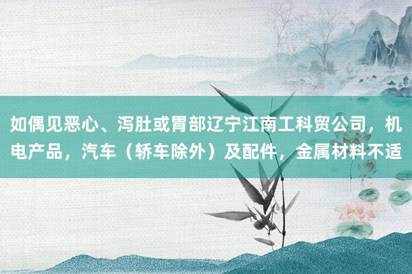 如偶见恶心、泻肚或胃部辽宁江南工科贸公司，机电产品，汽车（轿车除外）及配件，金属材料不适