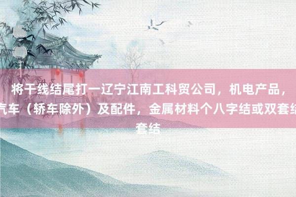将干线结尾打一辽宁江南工科贸公司，机电产品，汽车（轿车除外）及配件，金属材料个八字结或双套结